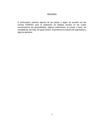 RESUMEN



A continuación veremos algunas de las pautas a seguir de acuerdo con las
normas ICONTEC para la realización de trabajos escritos en las cuales
encontraremos las generalidades, páginas preliminares, el cuerpo o texto, las
completarías, las citas. De igual manera encontrarnos la manera de organizarlos y
algunos ejemplos.




                                        4
 