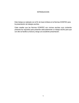 INTRODUCCION




Este trabajo es realizado con el fin de hacer énfasis en la Normas ICONTEC para
la presentación de trabajos escritos.

Cabe resaltar que las Normas ICONTEC son normas escritas cuyo contenido
presenta los requisitos para presentar adecuadamente un trabajo escrito para que
con ello se facilite su lectura y tenga una excelente presentación.




                                       5
 