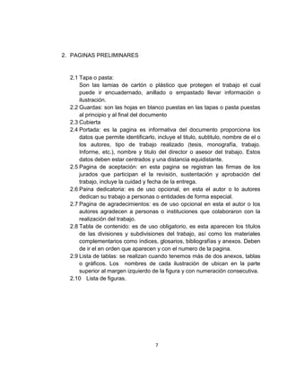 2. PAGINAS PRELIMINARES


  2.1 Tapa o pasta:
      Son las lamias de cartón o plástico que protegen el trabajo el cual
      puede ir encuadernado, anillado o empastado llevar información o
      ilustración.
  2.2 Guardas: son las hojas en blanco puestas en las tapas o pasta puestas
      al principio y al final del documento
  2.3 Cubierta
  2.4 Portada: es la pagina es informativa del documento proporciona los
      datos que permite identificarlo, incluye el titulo, subtitulo, nombre de el o
      los autores, tipo de trabajo realizado (tesis, monografía, trabajo.
      Informe, etc.), nombre y titulo del director o asesor del trabajo. Estos
      datos deben estar centrados y una distancia equidistante.
  2.5 Pagina de aceptación: en esta pagina se registran las firmas de los
      jurados que participan el la revisión, sustentación y aprobación del
      trabajo, incluye la cuidad y fecha de la entrega.
  2.6 Paina dedicatoria: es de uso opcional, en esta el autor o lo autores
      dedican su trabajo a personas o entidades de forma especial.
  2.7 Pagina de agradecimientos: es de uso opcional en esta el autor o los
      autores agradecen a personas o instituciones que colaboraron con la
      realización del trabajo.
  2.8 Tabla de contenido: es de uso obligatorio, es esta aparecen los títulos
      de las divisiones y subdivisiones del trabajo, así como los materiales
      complementarios como índices, glosarios, bibliografías y anexos. Deben
      de ir el en orden que aparecen y con el numero de la pagina.
  2.9 Lista de tablas: se realizan cuando tenemos más de dos anexos, tablas
      o gráficos. Los nombres de cada ilustración de ubican en la parte
      superior al margen izquierdo de la figura y con numeración consecutiva.
  2.10 Lista de figuras.




                                      7
 