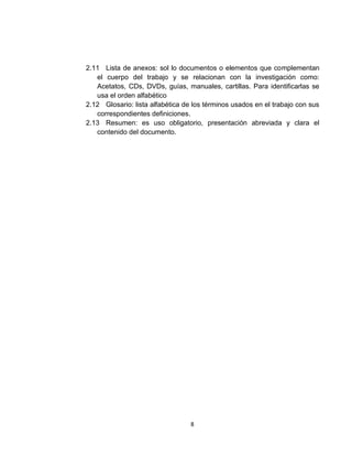 2.11 Lista de anexos: sol lo documentos o elementos que complementan
   el cuerpo del trabajo y se relacionan con la investigación como:
   Acetatos, CDs, DVDs, guías, manuales, cartillas. Para identificarlas se
   usa el orden alfabético
2.12 Glosario: lista alfabética de los términos usados en el trabajo con sus
   correspondientes definiciones.
2.13 Resumen: es uso obligatorio, presentación abreviada y clara el
   contenido del documento.




                                  8
 
