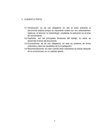3. CUERPO O TEXTO



  3.1 Introducción: es de uso obligatorio en ella el autor presenta el
      documento explica porque es importante cuales con sus antecedentes,
      objetivos, el alcance, la metodología empleada, la aplicación en el área
      de conocimiento.
  3.2 Capítulos: son las principales divisiones del trabajo, en estos se
      desarrolla el tema del documento.
  3.3 Conclusiones: es de uso obligatorio, en esta se presenta de forma
      ordenada y clara los resultados de la investigación.
  3.4 Recomendaciones: se usan cuando sean necesarias se ubican después
      de la conclusiones, en un capitulo aparte.




                                    9
 