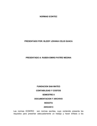 NORMAS ICONTEC
PRESENTADO POR: BLEIDY JOHANA CELIS GUACA
PRESENTADO A: RUBEN EMIRO PATIÑO MEDINA
FUNDACION SAN MATEO
CONTABILIDAD Y COSTOS
SEMESTRE II
DOCUMENTACION Y ARCHIVO
BOGOTA
29/03/2013
Las normas ICONTEC son normas escritas, cuyo contenido presenta los
requisitos para presentar adecuadamente un trabajo y hacer énfasis a los
 