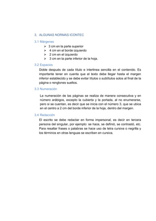 3. ALGUNAS NORMAS ICONTEC
3.1 Márgenes
 3 cm en la parte superior
 4 cm en el borde izquierdo
 2 cm en el izquierdo
 3 cm en la parte inferior de la hoja.
3.2 Espacios
Doble después de cada título e interlinea sencilla en el contenido. Es
importante tener en cuenta que el texto debe llegar hasta el margen
inferior establecido y se debe evitar títulos o subtítulos solos al final de la
página o renglones sueltos.
3.3 Numeración
La numeración de las páginas se realiza de manera consecutiva y en
número arábigos, excepto la cubierta y la portada, al no enumerarse,
pero si se cuentan, es decir que se inicia con el número 3, que se ubica
en el centro a 2 cm del borde inferior de la hoja, dentro del margen.
3.4 Redacción
El escrito se debe redactar en forma impersonal, es decir en tercera
persona del singular, por ejemplo: se hace, se definió, se contrastó, etc.
Para resaltar frases o palabras se hace uso de letra cursiva o negrilla y
los términos en otras lenguas se escriben en cursiva.
 