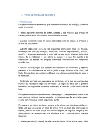 4. TIPOS DE TRABAJOS ESCRITOS
4.1Preliminares
Los preliminares son elementos que anteceden al cuerpo del trabajo y por tanto
no se enumeran:
• Pastas (opcional): láminas de cartón, plástico u otro material que protege el
trabajo, puede llevar información, ilustraciones o ambas.
• Guardas (opcional): hojas en blanco colocadas entre las pastas, al principio y
al final del documento.
• Cubierta (opcional): presenta los siguientes elementos: título del trabajo,
nombre(s) del (de los) autor(es), institución, facultad, departamento, división,
sección o área que representa el autor del trabajo, según el orden jerárquico
interno de la institución y por último la ciudad y el año. En cuanto a la
distribución se realiza en bloques simétricos conservando los márgenes
establecidos.
• Portada: es una página que contiene los elementos de la cubierta y además
presenta el tipo de texto que se realizó (tesis, ensayo, informe, entre otros) y el
título. Dichos datos se escriben en bloque y se ubican equidistantes del autor y
la institución.
• Contenido: se inicia con una página de contenido, en la que se enuncian los
títulos y su respectiva página en el trabajo. La página se titula con la palabra
contenido en mayúscula sostenida y centrado a 3 cm del borde superior de la
hoja.
Es importante resaltar que el número de la página correspondiente se ubica en
una columna hacia el margen derecho, encabezada con la abreviatura pág.,
escrita con minúscula inicial, seguida de punto.
En cuanto a los títulos se deben separar entre sí con una interlinea en blanco.
Cada vez que se enuncie un título de primer nivel se dejan dos interlineas en
blanco, pero si un título ocupa más de un renglón, el segundo renglón y los
subsiguientes se separan con una interlinea y se comienzan en el margen
izquierdo.
• Listas especiales (opcional): se relacionan los títulos de las ilustraciones, tales
 