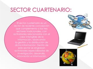 El sector cuaternario es un
sector de reciente concepción
que complementa a los tres
sectores tradicionales, con
actividades relacionadas con el
valor intangible de la
información, abarcando
la gestión y la distribución de
dicha información. Dentro de
este sector se engloban
actividades especializadas de
investigación, desarrollo,
innovación e información
 