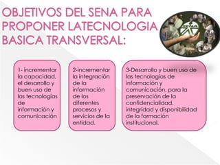 1- incrementar
la capacidad,
el desarrollo y
buen uso de
las tecnologías
de
información y
comunicación
2-incrementar
la integración
de la
información
de los
diferentes
procesos y
servicios de la
entidad.
3-Desarrollo y buen uso de
las tecnologias de
información y
comunicación, para la
preservación de la
confidencialidad,
integridad y disponibilidad
de la formación
institucional.
 
