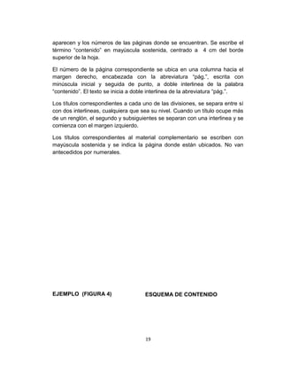 aparecen y los números de las páginas donde se encuentran. Se escribe el
término “contenido” en mayúscula sostenida, centrado a 4 cm del borde
superior de la hoja.
El número de la página correspondiente se ubica en una columna hacia el
margen derecho, encabezada con la abreviatura “pág.”, escrita con
minúscula inicial y seguida de punto, a doble interlinea de la palabra
“contenido”. El texto se inicia a doble interlinea de la abreviatura “pág.”.
Los títulos correspondientes a cada uno de las divisiones, se separa entre sí
con dos interlineas, cualquiera que sea su nivel. Cuando un título ocupe más
de un renglón, el segundo y subsiguientes se separan con una interlinea y se
comienza con el margen izquierdo.
Los títulos correspondientes al material complementario se escriben con
mayúscula sostenida y se indica la página donde están ubicados. No van
antecedidos por numerales.

EJEMPLO (FIGURA 4)

ESQUEMA DE CONTENIDO

19

 