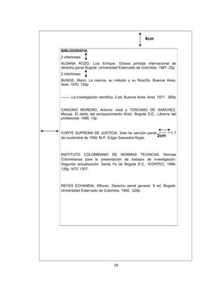 4cm
BIBLIOGRAFIA
2 interlineas
ALDANA ROZO, Luis Enrique. Octava jornada internacional de
derecho penal Bogotá: Universidad Externado de Colombia, 1987. 20p
2 interlineas
BUNGE, Mario. La ciencia, su método y su filosofía. Buenos Aires:
Ariel, 1970. 120p
-------, La investigación científica. 2 ed. Buenos Aires: Ariel, 1971. 380p
CANCINO MORENO, Antonio José y TOSCANO DE SANCHEZ,
Maruja. El delito del enriquecimiento ilícito. Bogotá D.E., Librería del
profesional. 1986. 13p

CORTE SUPREMA DE JUSTICIA. Sala de sanción penal. Auto del 7
2cm
de noviembre de 1990. M.P. Edgar Saavedra Rojas.

INSTITUTO COLOMBIANO DE NORMAS TECNICAS. Normas
Colombianas para la presentación de trabajos de investigación.
Segunda actualización. Santa Fe de Bogotá D.C.: ICONTEC, 1996.
126p. NTC 1307.

REYES ECHANDIA, Alfonso. Derecho penal general. 8 ed. Bogotá.
Universidad Externado de Colombia. 1980, 229p

29

 