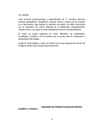 4.2. INDICE
Lista opcional pormenorizada y especializada de “h” diversos términos
precisos (geográficos. Orográficos, autores, temas y otros) que se incluyen
en el documento, para facilitar la ubicación de textos. No debe confundirse
con el contenido. Se coloca después de la bibliografía complementaria,
cuando la hay, o se sigue el orden establecido para los complementarios.
El índice se puede organizar en orden alfabético, de clasificación,
cronológico, numérico o de la manera que se quiera para la compresión y
presentación del trabajo.
Luego de cada palabra o frase, se coloca una coma seguida del número de
la página donde esté ubicada esta información.

EJEMPLO (FIGURA )

ESQUEMA DE PRESENTACION DE INDICES

31

 