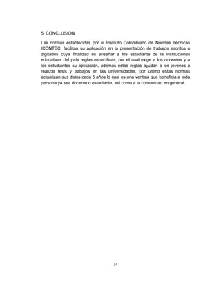 5. CONCLUSION
Las normas establecidas por el Instituto Colombiano de Normas Técnicas
ICONTEC; facilitan su aplicación en la presentación de trabajos escritos o
digitados cuya finalidad es enseñar a los estudiante de la instituciones
educativas del país reglas especificas, por el cual exige a los docentes y a
los estudiantes su aplicación, además estas reglas ayudan a los jóvenes a
realizar tesis y trabajos en las universidades, por ultimo estas normas
actualizan sus datos cada 5 años lo cual es una ventaja que beneficia a toda
persona ya sea docente o estudiante, así como a la comunidad en general.

34

 