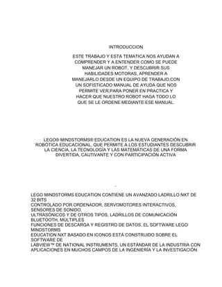INTRODUCCION
ESTE TRABAJO Y ESTA TEMATICA NOS AYUDAN A
COMPRENDER Y A ENTENDER COMO SE PUEDE
MANEJAR UN ROBOT, Y DESCUBRIR SUS
HABILIDADES MOTORAS, APRENDER A
MANEJARLO DESDE UN EQUIPO DE TRABAJO,CON
UN SOFISTICADO MANUAL DE AYUDA QUE NOS
PERMITE VER,PARA PONER EN PRACTICA Y
HACER QUE NUESTRO ROBOT HAGA TODO LO
QUE SE LE ORDENE MEDIANTE ESE MANUAL.
LEGO® MINDSTORMS® EDUCATION ES LA NUEVA GENERACIÓN EN
ROBÓTICA EDUCACIONAL, QUE PERMITE A LOS ESTUDIANTES DESCUBRIR
LA CIENCIA, LA TECNOLOGÍA Y LAS MATEMÁTICAS DE UNA FORMA
DIVERTIDA, CAUTIVANTE Y CON PARTICIPACIÓN ACTIVA
.
LEGO MINDSTORMS EDUCATION CONTIENE UN AVANZADO LADRILLO NXT DE
32 BITS
CONTROLADO POR ORDENADOR, SERVOMOTORES INTERACTIVOS,
SENSORES DE SONIDO,
ULTRASÓNICOS Y DE OTROS TIPOS, LADRILLOS DE COMUNICACIÓN
BLUETOOTH, MÚLTIPLES
FUNCIONES DE DESCARGA Y REGISTRO DE DATOS. EL SOFTWARE LEGO
MINDSTORMS
EDUCATION NXT BASADO EN ICONOS ESTÁ CONSTRUIDO SOBRE EL
SOFTWARE DE
LABVIEW™ DE NATIONAL INSTRUMENTS, UN ESTÁNDAR DE LA INDUSTRIA CON
APLICACIONES EN MUCHOS CAMPOS DE LA INGENIERÍA Y LA INVESTIGACIÓN
 