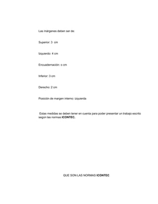 Las márgenes deben ser de: 
Superior: 3 cm 
Izquierdo: 4 cm 
Encuadernación: o cm 
Inferior: 3 cm 
Derecho: 2 cm 
Posición de margen interno: izquierda 
Estas medidas se deben tener en cuenta para poder presentar un trabajo escrito 
según las normas ICONTEC. 
QUE SON LAS NORMAS ICONTEC 
 