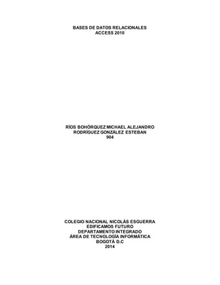 BASES DE DATOS RELACIONALES
ACCESS 2010
RÍOS BOHÓRQUEZ MICHAEL ALEJANDRO
RODRÍGUEZ GONZÁLEZ ESTEBAN
904
COLEGIO NACIONAL NICOLÁS ESGUERRA
EDIFICAMOS FUTURO
DEPARTAMENTO INTEGRADO
ÁREA DE TECNOLOGÍA INFORMÁTICA
BOGOTÁ D.C
2014
 