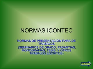 NORMAS ICONTEC 
NORMAS DE PRESENTACIÓN PARA DE 
TRABAJOS 
(SEMINARIOS DE GRADO, PASANTIAS, 
MONOGRAFÍAS, TESIS, Y OTROS 
TRABAJOS ESCRITOS) 
SIGUIENTE 
1 
 