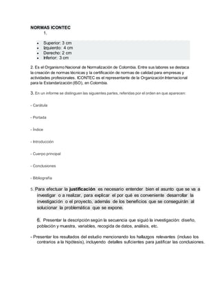 NORMAS ICONTEC 
1. 
 Superior: 3 cm 
 Izquierdo: 4 cm 
 Derecho: 2 cm 
 Inferior: 3 cm 
2. Es el Organismo Nacional de Normalización de Colombia. Entre sus labores se destaca 
la creación de normas técnicas y la certificación de normas de calidad para empresas y 
actividades profesionales. ICONTEC es el representante de la Organización Internacional 
para la Estandarización (ISO), en Colombia. 
3. En un informe se distinguen las siguientes partes, referidas por el orden en que aparecen: 
- Carátula 
- Portada 
- Índice 
- Introducción 
- Cuerpo principal 
- Conclusiones 
- Bibliografía 
5. Para efectuar la justificación es necesario entender bien el asunto que se va a 
investigar o a realizar, para explicar el por qué es conveniente desarrollar la 
investigación o el proyecto, además de los beneficios que se conseguirán al 
solucionar la problemática que se expone. 
6. Presentar la descripción según la secuencia que siguió la investigación: diseño, 
población y muestra, variables, recogida de datos, análisis, etc. 
- Presentar los resultados del estudio mencionando los hallazgos relevantes (incluso los 
contrarios a la hipótesis), incluyendo detalles suficientes para justificar las conclusiones. 
 