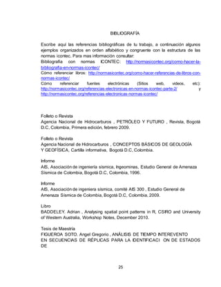 25
BIBLIOGRAFÍA
Escribe aquí las referencias bibliográficas de tu trabajo, a continuación algunos
ejemplos organizados en orden alfabético y congruente con la estructura de las
normas icontec. Para mas información consultar:
Bibliografia con normas ICONTEC: http://normasicontec.org/como-hacer-la-
bibliografia-en-normas-icontec/
Cómo referenciar libros: http://normasicontec.org/como-hacer-referencias-de-libros-con-
normas-icontec/
Cómo referenciar fuentes electrónicas (Sitios web, videos, etc):
http://normasicontec.org/referencias-electronicas-en-normas-icontec-parte-2/ y
http://normasicontec.org/referencias-electronicas-normas-icontec/
Folleto o Revista
Agencia Nacional de Hidrocarburos , PETRÓLEO Y FUTURO , Revista, Bogotá
D.C, Colombia, Primera edición, febrero 2009.
Folleto o Revista
Agencia Nacional de Hidrocarburos , CONCEPTOS BÁSICOS DE GEOLOGÍA
Y GEOFÍSICA, Cartilla informativa, Bogotá D.C, Colombia.
Informe
AIS, Asociación de ingeniería sísmica, Ingeominas, Estudio General de Amenaza
Sísmica de Colombia, Bogotá D.C, Colombia, 1996.
Informe
AIS, Asociación de ingeniera sísmica, comité AIS 300 , Estudio General de
Amenaza Sísmica de Colombia, Bogotá D.C, Colombia, 2009.
Libro
BADDELEY. Adrian , Analysing spatial point patterns in R, CSIRO and University
of Western Australia, Workshop Notes, December 2010.
Tesis de Maestría
FIGUEROA SOTO. Angel Gregorio , ANÁLISIS DE TIEMPO INTEREVENTO
EN SECUENCIAS DE RÉPLICAS PARA LA IDENTIFICACI ON DE ESTADOS
DE
 