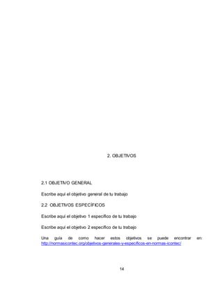 14
2. OBJETIVOS
2.1 OBJETIVO GENERAL
Escribe aquí el objetivo general de tu trabajo
2.2 OBJETIVOS ESPECÍFICOS
Escribe aquí el objetivo 1 específico de tu trabajo
Escribe aquí el objetivo 2 específico de tu trabajo
Una guía de como hacer estos objetivos se puede encontrar en:
http://normasicontec.org/objetivos-generales-y-especificos-en-normas-icontec/
 