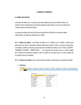 17
4. MARCO TEÓRICO
4.1 BASE DE DATOS.
Una base de datos es un conjunto que está organizado para uso determinado y el
conjunto de los programas que permite gestionar estos datos, es el que se denomina
“sistema gestor de base de datos”.
Las bases de datos Access 2010 tiene la extensión ACCDB, son bases de datos
relacionales, los datos se organizan en tablas.
4.1.1 Tablas de datos. Una tabla de datos es un objeto que se define y utiliza para
almacenar los datos. Una tabla contiene información sobre un tema o asunto en particular.
Las tablas contienen campos que almacenan los diferentes datos como “COD_CLIENTE”,
“NOMBRE_CLIENTE”, “DIRECCION”… y al conjunto de campos para un mismo objeto
de la tabla se le denomina registro o fila, así todos los campos para un mismo objeto de
un cliente forman un registro.
4.1.1.1 Diseño de tablas. Para nuestra base de datos se diseñaron las siguientes tablas.
 Clientes.
 