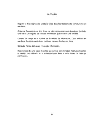 11
GLOSARIO
Registro o Fila: representa un objeto único de datos tácticamente estructurados en
una tabla.
Columna: Representa un tipo único de información acerca de la entidad (atributo.
Una fila es un conjunto de tipos de información que describe una entidad.
Campo: Un campo es el nombre de la unidad de información. Cada entrada en
una base de datos puede tener múltiples campos de diversos tipos.
Consulta: Forma de buscar y recopilar información.
Relacionales: Es una base de datos que cumple con el modelo habitual, el cual es
el modelo más utilizado en la actualidad para llevar a cabo bases de datos ya
planificadas.
 