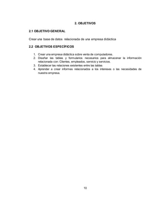 10
2. OBJETIVOS
2.1 OBJETIVO GENERAL
Crear una base de datos relacionada de una empresa didáctica
2.2 OBJETIVOS ESPECÍFICOS
1. Crear una empresa didáctica sobre venta de computadores.
2. Diseñar las tablas y formularios necesarios para almacenar la información
relacionada con: Clientes, empleados, servicio y servicios.
3. Establecer las relaciones existentes entre las tablas
4. Aprender a crear informes relacionados a los intereses o las necesidades de
nuestra empresa.
 