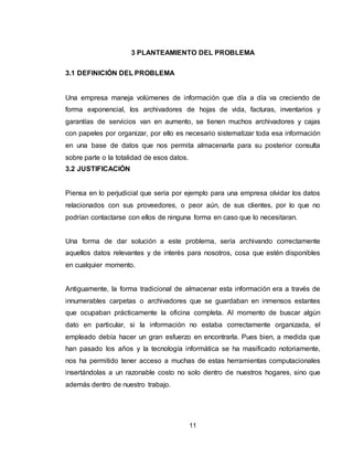 11
3 PLANTEAMIENTO DEL PROBLEMA
3.1 DEFINICIÓN DEL PROBLEMA
Una empresa maneja volúmenes de información que día a día va creciendo de
forma exponencial, los archivadores de hojas de vida, facturas, inventarios y
garantías de servicios van en aumento, se tienen muchos archivadores y cajas
con papeles por organizar, por ello es necesario sistematizar toda esa información
en una base de datos que nos permita almacenarla para su posterior consulta
sobre parte o la totalidad de esos datos.
3.2 JUSTIFICACIÓN
Piensa en lo perjudicial que sería por ejemplo para una empresa olvidar los datos
relacionados con sus proveedores, o peor aún, de sus clientes, por lo que no
podrían contactarse con ellos de ninguna forma en caso que lo necesitaran.
Una forma de dar solución a este problema, sería archivando correctamente
aquellos datos relevantes y de interés para nosotros, cosa que estén disponibles
en cualquier momento.
Antiguamente, la forma tradicional de almacenar esta información era a través de
innumerables carpetas o archivadores que se guardaban en inmensos estantes
que ocupaban prácticamente la oficina completa. Al momento de buscar algún
dato en particular, si la información no estaba correctamente organizada, el
empleado debía hacer un gran esfuerzo en encontrarla. Pues bien, a medida que
han pasado los años y la tecnología informática se ha masificado notoriamente,
nos ha permitido tener acceso a muchas de estas herramientas computacionales
insertándolas a un razonable costo no solo dentro de nuestros hogares, sino que
además dentro de nuestro trabajo.
 