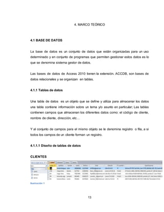 13
4. MARCO TEÓRICO
4.1 BASE DE DATOS
La base de datos es un conjunto de datos que están organizadas para un uso
determinado y en conjunto de programas que permiten gestionar estos datos es lo
que se denomina sistema gestor de datos.
Las bases de datos de Access 2010 tienen la extensión. ACCDB, son bases de
datos relacionales y se organizan en tablas.
4.1.1 Tablas de datos
Una tabla de datos es un objeto que se define y utiliza para almacenar los datos
una tabla contiene información sobre un tema y/o asunto en particular; Las tablas
contienen campos que almacenan los diferentes datos como: el código de cliente,
nombre de cliente, dirección, etc…
Y al conjunto de campos para el mismo objeto se le denomina registro o fila, a si
todos los campos de un cliente forman un registro.
4.1.1.1 Diseño de tablas de datos
CLIENTES
Ilustración 1
 