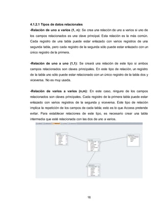 16
4.1.2.1 Tipos de datos relacionales
-Relación de uno a varios (1, n): Se crea una relación de uno a varios si uno de
los campos relacionados es una clave principal. Esta relación es la más común.
Cada registro de una tabla puede estar enlazado con varios registros de una
segunda tabla, pero cada registro de la segunda sólo puede estar enlazado con un
único registro de la primera.
-Relación de uno a uno (1,1): Se creará una relación de este tipo si ambos
campos relacionados son claves principales. En este tipo de relación, un registro
de la tabla uno sólo puede estar relacionado con un único registro de la tabla dos y
viceversa. No es muy usada.
-Relación de varios a varios (n,m): En este caso, ninguno de los campos
relacionados son claves principales. Cada registro de la primera tabla puede estar
enlazado con varios registros de la segunda y viceversa. Este tipo de relación
implica la repetición de los campos de cada tabla; esto es lo que Access pretende
evitar. Para establecer relaciones de este tipo, es necesario crear una tabla
intermedia que esté relacionada con las dos de uno a varios.
 
