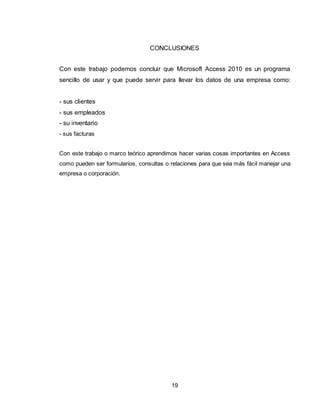 19
CONCLUSIONES
Con este trabajo podemos concluir que Microsoft Access 2010 es un programa
sencillo de usar y que puede servir para llevar los datos de una empresa como:
- sus clientes
- sus empleados
- su inventario
- sus facturas
Con este trabajo o marco teórico aprendimos hacer varias cosas importantes en Access
como pueden ser formularios, consultas o relaciones para que sea más fácil manejar una
empresa o corporación.
 