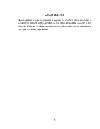 5
AGRADECIMIENTOS
Quiero agradecer a todos mis maestros ya que ellos me enseñaron valorar los estudios y
a superarme cada día, también agradezco a mis padres porque ellos estuvieron en los
días más difíciles de mi vida como estudiante y por ende me debo esforzar cada día para
ser mejor estudiante y mejor persona.
 
