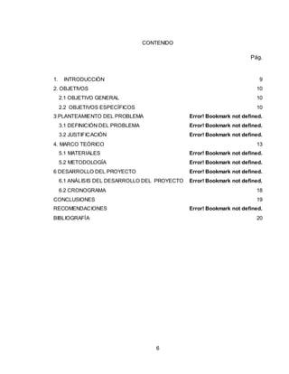 6
CONTENIDO
Pág.
1. INTRODUCCIÓN 9
2. OBJETIVOS 10
2.1 OBJETIVO GENERAL 10
2.2 OBJETIVOS ESPECÍFICOS 10
3 PLANTEAMIENTO DEL PROBLEMA Error! Bookmark not defined.
3.1 DEFINICIÓN DEL PROBLEMA Error! Bookmark not defined.
3.2 JUSTIFICACIÓN Error! Bookmark not defined.
4. MARCO TEÓRICO 13
5.1 MATERIALES Error! Bookmark not defined.
5.2 METODOLOGÍA Error! Bookmark not defined.
6 DESARROLLO DEL PROYECTO Error! Bookmark not defined.
6.1 ANÁLISIS DEL DESARROLLO DEL PROYECTO Error! Bookmark not defined.
6.2 CRONOGRAMA 18
CONCLUSIONES 19
RECOMENDACIONES Error! Bookmark not defined.
BIBLIOGRAFÍA 20
 