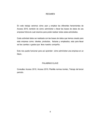 8
RESUMEN
En este trabajo veremos cómo usar y emplear las diferentes herramientas de
Access 2010, también de cómo administrar o llevar las bases de datos de una
empresa ficticia la cual creamos para poder realizar todas estas actividades.
Cada actividad debe ser realizada con las bases de datos que hemos creado para
esta empresa como: clientes, productos, facturas y empleados, esto para llevar
así las cuentas o gastos que lleva nuestra compañía.
Esto nos puede funcionar para así aprender cómo administrar una empresa en un
futuro.
PALABRAS CLAVE
Consultas Access 2010, Access 2010, Plantilla normas Icontec, Trabajo del tercer
periodo.
 