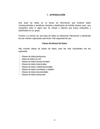 9
1. INTRODUCCIÓN
Una base de datos es un banco de información que contiene datos
correspondientes a temáticas variadas y clasificadas de distinta manera, pero que
comparten entre si algún tipo de vínculo o relación que busca ordenarlos y
clasificarlos en un grupo.
Función: La función de una base de datos es almacenar información y clasificarla
de una manera organizada para tener más seguridad de uso.
Clases De Bases De Datos
Hay muchas clases de bases de datos, pero las más importantes son las
siguientes:
- Bases de datos jerárquicas
- Base de datos de red
- Bases de datos transaccionales
- Bases de datos relacionales
- Bases de datos multidimensionales
- Bases de datos orientadas a objetos
- Bases de datos documentales
- Bases de datos deductivas
 