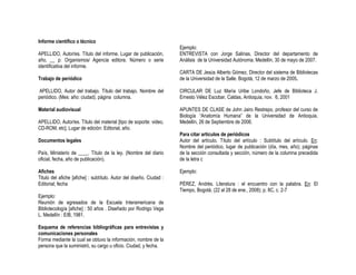 Informe científico o técnico
                                                                     Ejemplo:
APELLIDO, Autor/es. Título del informe. Lugar de publicación,        ENTREVISTA con Jorge Salinas, Director del departamento de
año, __ p: Organismos/ Agencia editora. Número o serie               Análisis de la Universidad Autónoma. Medellín, 30 de mayo de 2007.
identificativa del informe.
                                                                     CARTA DE Jesús Alberto Gómez, Director del sistema de Bibliotecas
Trabajo de periódico                                                 de la Universidad de la Salle. Bogotá, 12 de marzo de 2005.

APELLIDO, Autor del trabajo. Título del trabajo. Nombre del          CIRCULAR DE Luz María Uribe Londoño, Jefe de Biblioteca J.
periódico. (Mes: año: ciudad). página columna.                       Ernesto Vélez Escobar, Caldas, Antioquia, nov. 6, 2001

Material audiovisual                                                 APUNTES DE CLASE de John Jairo Restrepo, profesor del curso de
                                                                     Biología “Anatomía Humana” de la Universidad de Antioquia.
APELLIDO, Autor/es. Título del material [tipo de soporte: video,     Medellín, 26 de Septiembre de 2006.
CD-ROM, etc]. Lugar de edición: Editorial, año.
                                                                     Para citar artículos de periódicos
Documentos legales                                                   Autor del artículo. Título del artículo : Subtítulo del artículo. En:
                                                                     Nombre del periódico, lugar de publicación (día, mes, año); páginas
País, Ministerio de ____. Título de la ley. (Nombre del diario       de la sección consultada y sección, número de la columna precedida
oficial, fecha, año de publicación).                                 de la letra c

Afiches                                                              Ejemplo:
Titulo del afiche [afiche] : subtítulo. Autor del diseño. Ciudad :
Editorial; fecha                                                     PÉREZ, Andrés. Literatura : el encuentro con la palabra. En: El
                                                                     Tiempo, Bogotá. (22 al 28 de ene., 2008); p. 8C, c. 2-7
Ejemplo:
Reunión de egresados de la Escuela Interamericana de
Bibliotecología [afiche] : 50 años . Diseñado por Rodrigo Vega
L. Medellín : EIB, 1981.

Esquema de referencias bibliográficas para entrevistas y
comunicaciones personales
Forma mediante la cual se obtuvo la información, nombre de la
persona que la suministró, su cargo u oficio. Ciudad, y fecha.
 