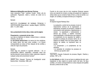 Referencia bibliográfica para Normas Técnicas                     Cuando la cita ocupa más de cinco renglones (Extensa) aparece
Autor corporativo. Título : subtítulo. Ciudad : Editor, año de    como una inserción en el texto y se deja una sangría de 4 espacios a
publicación. Paginación. (Serie y número de orden de la           ambos lados que se conserva hasta el final. La cita se escribe a un
norma).                                                           renglón, sin comillas y se separa del texto por 2 renglones.

Ejemplo:                                                          Ejemplo:
                                                                  Al respecto Augusto Restrepo Dice:
INSTITUTO COLOMBIANO DE NORMAS TÉCNICAS Y
CERTIFICACIÓN. Dibujo técnico : escalas. Bogotá : ICONTEC,              La evaluación y control de los procesos, da pie al
2001. 7 h. (NTC 1580).                                                  mejoramiento continuo de la organización, a
                                                                        estandarizar conceptos y/o principios, a facilitar la
                                                                        comunicación entre personas y departamentos, a
Uso y presentación de las citas y notas a pié de página                 orientar la capacitación y entrenamiento, a
                                                                        eliminar los rumores, a redefinir funciones,
Presentación y numeración de las citas                                  responsabilidades e interrelaciones para asegurar
Las citas se clasifican en directa o textual (breve o extensa),         el cumplimiento de los requisitos de calidad y
indirecta y cita de cita.                                               mantener el enfoque de procesos dentro de un
La cita directa textual breve, de menos de cinco renglones,             Sistema de Calidad. Para una buena gestión del
se inserta dentro del texto entre comillas, y el número                 sistema de calidad, es importante tener en
correspondiente se coloca al final, después de las comillas y           cuenta:
antes de l signo de puntuación.                                         • La comprensión y el cumplimiento de los
                                                                        requisitos.
Ejemplo:                                                                • La necesidad de considerar los procesos en
Ander Egg nos presenta la siguiente definición: “ Es un                   términos que aporten valor2.
procedimiento reflexivo, sistemático, controlado crítico que      __________
                                                                  2
permite descubrir nuevos hechos o datos, relaciones o leyes en     RESTREPO, Augusto. Evaluación de procesos. Bogotá : Diseños y
cualquier campo del conocimiento humano”1                         señales. 1997. p. 54.
_________
ANDER EGG, Ezequiel. Técnicas de Investigación social.            La cita indirecta, es decir, la que se hace en palabras del autor, pero
Buenos Aires : Humanitas, 1996. p.28.                             respetando la idea original se escribe dentro del texto. No lleva
                                                                  comillas y el número correspondiente se coloca después del apellido
                                                                  del autor y antes de citar su idea.
 