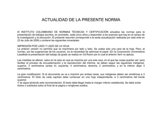 ACTUALIDAD DE LA PRESENTE NORMA

El INSTITUTO COLOMBIANO DE NORMAS TÉCNICAS Y CERTIFICACIÓN actualiza las normas para la
presentación de trabajos escritos, en promedio, cada cinco años y responden a los avances que hay en el campo de
la investigación y la educación. El presente resumen corresponde a la sexta actualización realizada por este ente en
23 de Julio de 2008 y contiene las siguientes novedades:

IMPRESIÓN POR LADO Y LADO DE LA HOJA
La anterior versión no permitía que se imprimiera por lado y lado. Se usaba solo una cara de la hoja. Pero, el
Icontec, por las sugerencias de los usuarios, vio la necesidad de optimizar el papel. (En la Corporación Universitaria
Lasallista la presentación del trabajo de grado se realiza en Cd Room por lo cual el anterior ítem no aplica).

Las medidas se alteran, salvo en el caso en que se imprime por una sola cara, en el que las cosas quedan así: para
facilitar el proceso de encuadernación y la reproducción del informe, se deben seguir las siguientes márgenes:
superior, 3 centímetros (antes 4); izquierda, 4 centímetros; derecha, 2 centímetros; y en la inferior dejar 3
centímetros.

La gran modificación: Si el documento se va a imprimir por ambas caras, sus márgenes deben ser simétricas a 3
centímetros. El título de cada capítulo debe comenzar en una hoja independiente, a 3 centímetros del borde
superior.
Y se sigue teniendo esta recomendación: El texto debe llegar hasta la margen inferior establecida. Se debe evitar
títulos o subtítulos solos al final de la página o renglones sueltos.
 