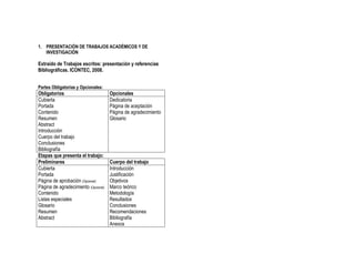 1. PRESENTACIÓN DE TRABAJOS ACADÉMICOS Y DE
   INVESTIGACIÓN

Extraído de Trabajos escritos: presentación y referencias
Bibliográficas. ICONTEC, 2008.


Partes Obligatorias y Opcionales:
Obligatorios                          Opcionales
Cubierta                              Dedicatoria
Portada                               Página de aceptación
Contenido                             Página de agradecimiento
Resumen                               Glosario
Abstract
Introducción
Cuerpo del trabajo
Conclusiones
Bibliografía
Etapas que presenta el trabajo:
Preliminares                          Cuerpo del trabajo
Cubierta                              Introducción
Portada                               Justificación
Página de aprobación (Opcional)       Objetivos
Página de agradecimiento (Opcional)   Marco teórico
Contenido                             Metodología
Listas especiales                     Resultados
Glosario                              Conclusiones
Resumen                               Recomendaciones
Abstract                              Bibliografía
                                      Anexos
 
