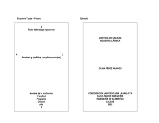Esquema Tapas – Pastas                            Ejemplo


                         3
          Título del trabajo o proyecto


                                                                    CONTROL DE CALIDAD
                                                                     INDUSTRÍA CÁRNICA




4                                             2
    Nombres y apellidos completos autor(es)



                                                                    GILMA PÉREZ ARANGO




           Nombre de la Institución                         CORPORACIÓN UNIVERSITARIA LASALLISTA
                  Facultad                                         FACULTAD DE INGENIERÍA
                 Programa                                         INGENIERÍA DE ALIMENTOS
                  Ciudad                                                  CALDAS
                    Año                                                     2002
                     3
 