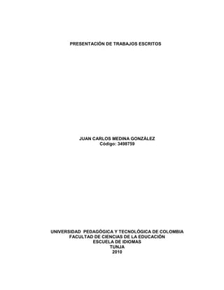 PRESENTACIÓN DE TRABAJOS ESCRITOS




          JUAN CARLOS MEDINA GONZÁLEZ
                 Código: 3498759




UNIVERSIDAD PEDAGÓGICA Y TECNOLÓGICA DE COLOMBIA
       FACULTAD DE CIENCIAS DE LA EDUCACIÓN
               ESCUELA DE IDIOMAS
                      TUNJA
                       2010
 