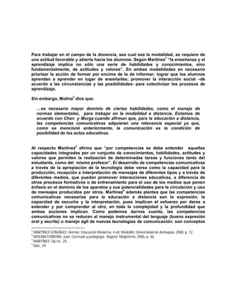 Para trabajar en el campo de la docencia, sea cual sea la modalidad, se requiere de
una actitud favorable y abierta hacia los alumnos. Según Martínez1 “la enseñanza y el
aprendizaje implica no sólo una serie de habilidades y conocimientos, sino
fundamentalmente, de actitudes y valores”. En ambas modalidades en necesario
priorizar la acción de formar por encima de la de informar; lograr que los alumnos
aprendan a aprender en lugar de enseñarles; promover la interacción social –de
acuerdo a las circunstancias y las posibilidades- para colectivizar los procesos de
aprendizaje.

Sin embargo, Molina2 dice que:

    …es necesario mayor dominio de ciertas habilidades, como el manejo de
    normas elementales, para trabajar en la modalidad a distancia. Estamos de
    acuerdo con Chan y Murga cuando afirman que, para la educación a distancia,
    las competencias comunicativas adquieren una relevancia especial ya que,
    como se mencionó anteriormente, la comunicación es la condición de
    posibilidad de los actos educativos.


Al respecto Martínez3 afirma que “por competencias se debe entender aquellas
capacidades integradas por un conjunto de conocimientos, habilidades, actitudes y
valores que permiten la realización de determinadas tareas y funciones tanto del
estudiante, como del mismo profesor”. El desarrollo de competencias comunicativas
a través de la apropiación de la tecnología debe verse como la capacidad para la
producción, recepción e interpretación de mensajes de diferentes tipos y a través de
diferentes medios, que puedan promover interacciones educativas, a diferencia de
otros procesos formativos o de entrenamiento para el uso de los medios que ponen
énfasis en el dominio de los aparatos y sus potencialidades para la circulación y uso
de mensajes producidos por otros. Martínez4 además plantea que las competencias
comunicativas necesarias para la educación a distancia son la expresión, la
capacidad de escucha y la interpretación, pues implican el esfuerzo por darse a
entender y por comprender al otro, en toda la complejidad y la profundidad que
ambas acciones implican. Como podemos darnos cuenta, las competencias
comunicativas no se reducen al manejo instrumental del lenguaje (buena expresión
oral y escrita) o manejo ágil de nuevas tecnologías de comunicación: son conceptos

1
  MARTÍNEZ GONZÁLEZ, Hernán. Educación Moderna. 4 ed. Medellín: Universidad de Antioquia, 2008, p. 12.
2
  MOLINA FERREIRA, Juan. Currículo y pedagogía. Bogotá: Magisterio, 2006, p. 46.
3
  MARTÍNEZ. Op.cit., 25.
4
  Ibíd., 29.
 