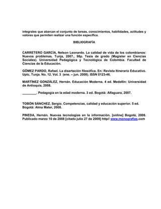 integrales que abarcan el conjunto de tareas, conocimientos, habilidades, actitudes y
valores que permiten realizar una función específica.

                                  BIBLIOGRAFÍA


CARRETERO GARCÍA, Nelson Leonardo. La calidad de vida de los colombianos:
Nuevos problemas. Tunja, 2007., 98p. Tesis de grado (Magister en Ciencias
Sociales). Universidad Pedagógica y Tecnológica de Colombia. Facultad de
Ciencias de la Educación.

GÓMEZ PARDO, Rafael. La disertación filosófica. En: Revista Itinerario Educativo.
Uptc, Tunja. No. 12. Vol. 3 (ene. – jun. 2008). ISSN 0123-46.

MARTÍNEZ GONZÁLEZ, Hernán. Educación Moderna. 4 ed. Medellín: Universidad
de Antioquia, 2008.

________. Pedagogía en la edad moderna. 3 ed. Bogotá: Alfaguara, 2007.


TOBÓN SÁNCHEZ, Sergio. Competencias, calidad y educación superior. 5 ed.
Bogotá: Alma Mater, 2008.

PINEDA, Hernán. Nuevas tecnologías en la información. [online] Bogotá, 2008.
Publicado marzo 10 de 2008 [citado julio 27 de 2009] http// www.monografias.com
 