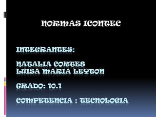 INTEGRANTES:
NATALIA CORTES
LUISA MARIA LEYTON
GRADO: 10.1
COMPETENCIA : TECNOLOGIA
NORMAS ICONTEC
 