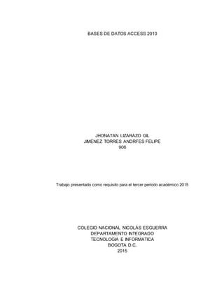 BASES DE DATOS ACCESS 2010
JHONATAN LIZARAZO GIL
JIMENEZ TORRES ANDRFES FELIPE
906
Trabajo presentado como requisito para el tercer periodo académico 2015
COLEGIO NACIONAL NICOLÁS ESGUERRA
DEPARTAMENTO INTEGRADO
TECNOLOGIA E INFORMATICA
BOGOTA D.C.
2015
 