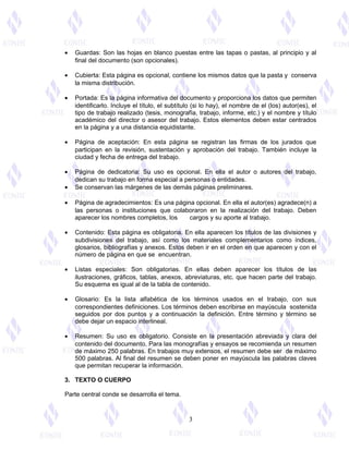 · Guardas: Son las hojas en blanco puestas entre las tapas o pastas, al principio y al 
final del documento (son opcionales). 
· Cubierta: Esta página es opcional, contiene los mismos datos que la pasta y conserva 
la misma distribución. 
· Portada: Es la página informativa del documento y proporciona los datos que permiten 
identificarlo. Incluye el título, el subtítulo (si lo hay), el nombre de el (los) autor(es), el 
tipo de trabajo realizado (tesis, monografía, trabajo, informe, etc.) y el nombre y título 
académico del director o asesor del trabajo. Estos elementos deben estar centrados 
en la página y a una distancia equidistante. 
· Página de aceptación: En esta página se registran las firmas de los jurados que 
participan en la revisión, sustentación y aprobación del trabajo. También incluye la 
ciudad y fecha de entrega del trabajo. 
· Página de dedicatoria: Su uso es opcional. En ella el autor o autores del trabajo, 
dedican su trabajo en forma especial a personas o entidades. 
· Se conservan las márgenes de las demás páginas preliminares. 
· Página de agradecimientos: Es una página opcional. En ella el autor(es) agradece(n) a 
las personas o instituciones que colaboraron en la realización del trabajo. Deben 
aparecer los nombres completos, los cargos y su aporte al trabajo. 
· Contenido: Esta página es obligatoria. En ella aparecen los títulos de las divisiones y 
subdivisiones del trabajo, así como los materiales complementarios como índices, 
glosarios, bibliografías y anexos. Estos deben ir en el orden en que aparecen y con el 
número de página en que se encuentran. 
· Listas especiales: Son obligatorias. En ellas deben aparecer los títulos de las 
ilustraciones, gráficos, tablas, anexos, abreviaturas, etc. que hacen parte del trabajo. 
Su esquema es igual al de la tabla de contenido. 
· Glosario: Es la lista alfabética de los términos usados en el trabajo, con sus 
correspondientes definiciones. Los términos deben escribirse en mayúscula sostenida 
seguidos por dos puntos y a continuación la definición. Entre término y término se 
debe dejar un espacio interlineal. 
· Resumen: Su uso es obligatorio. Consiste en la presentación abreviada y clara del 
contenido del documento. Para las monografías y ensayos se recomienda un resumen 
de máximo 250 palabras. En trabajos muy extensos, el resumen debe ser de máximo 
500 palabras. Al final del resumen se deben poner en mayúscula las palabras claves 
que permitan recuperar la información. 
3. TEXTO O CUERPO 
Parte central conde se desarrolla el tema. 
3 
 