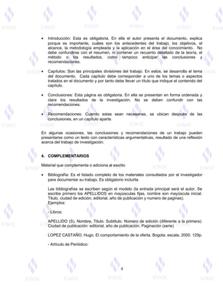· Introducción: Esta es obligatoria. En ella el autor presenta el documento, explica 
porque es importante, cuáles son los antecedentes del trabajo, los objetivos, el 
alcance, la metodología empleada y la aplicación en el área del conocimiento. No 
debe confundirse con el resumen, ni contener un recuento detallado de la teoría, el 
método o los resultados, como tampoco anticipar las conclusiones y 
recomendaciones. 
· Capítulos: Son las principales divisiones del trabajo. En estos, se desarrolla el tema 
del documento. Cada capítulo debe corresponder a uno de los temas o aspectos 
tratados en el documento y por tanto debe llevar un título que indique el contenido del 
capítulo. 
· Conclusiones: Esta página es obligatoria. En ella se presentan en forma ordenada y 
clara los resultados de la investigación. No se deben confundir con las 
recomendaciones. 
· Recomendaciones: Cuando estas sean necesarias, se ubican después de las 
conclusiones, en un capítulo aparte. 
En algunas ocasiones, las conclusiones y recomendaciones de un trabajo pueden 
presentarse como un texto con características argumentativas, resultado de una reflexión 
acerca del trabajo de investigación. 
4. COMPLEMENTARIOS 
Material que complementa o adiciona al escrito 
· Bibliografía: Es el listado completo de los materiales consultados por el investigador 
para documentar su trabajo. Es obligatorio incluirla. 
Las bibliografías se escriben según el modelo (la entrada principal será el autor. Se 
escribe primero los APELLIDOS en mayúsculas fijas, nombre son mayúscula inicial. 
Titulo, ciudad de edición, editorial, año de publicación y numero de paginas). 
Ejemplos: 
- Libros: 
APELLIDO (S), Nombre. Titulo: Subtitulo. Número de edición (diferente a la primera). 
Ciudad de publicación: editorial, año de publicación. Paginación (serie) 
LOPEZ CASTAÑO. Hugo. El comportamiento de la oferta. Bogota: escala, 2000. 129p. 
- Artículo de Periódico: 
4 
 