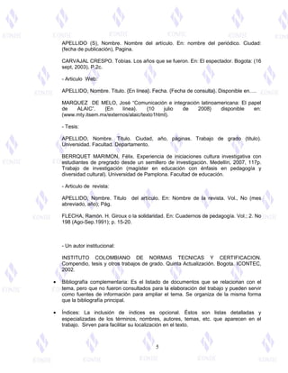 APELLIDO (S), Nombre. Nombre del artículo. En: nombre del periódico. Ciudad: 
(fecha de publicación), Pagina. 
CARVAJAL CRESPO. Tobías. Los años que se fueron. En: El espectador. Bogota: (16 
sept, 2003), P.2c. 
- Articulo Web: 
APELLIDO, Nombre. Titulo. {En línea}. Fecha. {Fecha de consulta}. Disponible en…. 
MARQUEZ DE MELO, José “Comunicación e integración latinoamericana: El papel 
de ALAIC”. {En línea}. {10 julio de 2008} disponible en: 
(www.mty.itsem.mx/externos/alaic/texto1html). 
- Tesis: 
APELLIDO, Nombre. Titulo. Ciudad, año, páginas. Trabajo de grado (titulo). 
Universidad. Facultad. Departamento. 
BERRQUET MARIMON, Félix. Experiencia de iniciaciones cultura investigativa con 
estudiantes de pregrado desde un semillero de investigación. Medellín, 2007, 117p. 
Trabajo de investigación (magíster en educación con énfasis en pedagogía y 
diversidad cultural). Universidad de Pamplona. Facultad de educación. 
- Articulo de revista: 
APELLIDO, Nombre. Titulo del artículo. En: Nombre de la revista. Vol., No (mes 
abreviado, año); Pág. 
FLECHA, Ramón. H. Giroux o la solidaridad. En: Cuadernos de pedagogía. Vol.; 2. No 
198 (Ago-Sep.1991); p. 15-20. 
- Un autor institucional: 
INSTITUTO COLOMBIANO DE NORMAS TECNICAS Y CERTIFICACION. 
Compendio, tesis y otros trabajos de grado. Quinta Actualización. Bogota. ICONTEC, 
2002. 
· Bibliografía complementaria: Es el listado de documentos que se relacionan con el 
tema, pero que no fueron consultados para la elaboración del trabajo y pueden servir 
como fuentes de información para ampliar el tema. Se organiza de la misma forma 
que la bibliografía principal. 
· Índices: La inclusión de índices es opcional. Éstos son listas detalladas y 
especializadas de los términos, nombres, autores, temas, etc. que aparecen en el 
trabajo. Sirven para facilitar su localización en el texto. 
5 
 