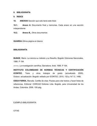 8. BIBLIOGRAFÍA

9. ÍNDICE

10.     ANEXOS Sección que solo tiene este titulo

10.1.      Anexo A: Documento final y memorias. Cada anexo en una sección
independiente

10.2.      Anexo B_ Otros documentos



GUARDA Última página en blanco



BIBLIOGRAFÍA



BUNGE, Mario. La ciencia su método y su filosofía. Bogotá: Ediciones Nacionales,
1986. P 194.

--------. La investigación científica. Barcelona: Ariel, 1989. P 164.

INSTITUTO COLOMBIANO DE NORMAS TÉCNICAS Y CERTIFICACIÓN
ICONTEC.       Tesis    y    otros   trabajos     de    grado    (actualizado   2009).
Octava actualización. Bogotá: editado por ICONTEC. 2010, 132 p. N.T.C. 1486.

OSSA PARRA, Marcela. Cartilla de citas: Pautas para citar textos y hacer listas de
referencias. Editorial: CORCAS Editores Ltda. Bogotá, para Universidad de los
Andes. Colombia. 2006. 100 pág.




EJEMPLO BIBLIOGRAFÍA:



CITAS
 