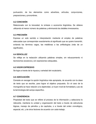 puntuación,     de   los   elementos   como   adverbios,   artículos,   conjunciones,
preposiciones y pronombres.


A.2 CONCISIÓN
Relacionada con la brevedad, la síntesis o economía lingüística. Se obtiene
utilizando el menor número de palabras y eliminando los detalles innecesarios.


A.3 PRECISIÓN
Expresa un solo sentido e interpretación mediante el empleo de palabras
adecuadas que correspondan exactamente al significado que se quiere transmitir,
evitando los términos vagos, las metáforas o las anfibologías (más de un
significado).


A.4 SENCILLEZ
Se refleja en la redacción utilizando palabras simples, sin rebuscamiento ni
tecnicismos excesivos y sin expresiones coloquiales.


A.5 VIGOR EXPRESIVO
Se logra a través de la riqueza y variedad del vocabulario.


A.6 ADECUACIÓN
Consiste en escoger la opción lingüística más apropiada, de acuerdo con la clase
de texto que se escribe, para lograr el objetivo propuesto. En el caso de la
monografía se hace relación a la objetividad, un buen nivel de formalidad y uso de
la terminología del campo específico.


A.7 COHERENCIA
Propiedad del texto que se refiere al proceso de la información y selecciona lo
relevante, mantiene la unidad y organización del texto a través de estructuras
lógicas, manejo de párrafos y de capítulos, o a través del orden cronológico,
espacial, etc. y de otros factores de acuerdo con cada trabajo.
 