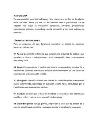 A.8 COHESIÓN
Es una propiedad superficial del texto y hace referencia a las formas de relación
entre oraciones. Tiene que ver con los diversos medios gramaticales que se
emplean para lograr su vinculación: conectores, adverbios, preposiciones,
conjunciones, artículos, pronombres, con la puntuación y con otros sistemas de
conexión1.



TÉRMINOS Y DEFINICIONES
Para los propósitos de este documento normativo, se aplican los siguientes
términos y definiciones.


3.1 Anexo. Documento o elemento que complementa el cuerpo del trabajo y que
se relaciona, directa o indirectamente, con la investigación, tales como acetatos,
disquetes y otros.


3.2 Autor. Persona natural o jurídica que tiene la responsabilidad principal de la
creación del contenido intelectual o artístico de un documento, de una obra o de
un artículo de una publicación seriada.


3.3 Bibliografía. Relación alfabética de fuentes documentales sobre una materia o
asunto determinado, registrados en cualquier soporte físico, consultadas por el
investigador para sustentar sus escritos.


3.4 Capítulo. División que se hace en los libros y en cualquier otro escrito para
establecer orden y mejorar la comprensión de la materia.


3.5 Cita bibliográfica. Pasaje, párrafo, proposición o ideas que se extraen de la
obra de un autor para corroborar, contrastar, ampliar o completar lo expresado.
 