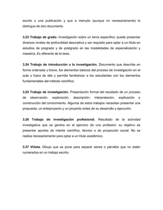 escrito o una publicación y que a menudo (aunque no necesariamente) lo
distingue de otro documento.


3.23 Trabajo de grado. Investigación sobre un tema específico; puede presentar
diversos niveles de profundidad descriptiva y ser requisito para optar a un título en
estudios de pregrado y de postgrado en las modalidades de especialización y
maestría. Es diferente de la tesis.


3.24 Trabajo de introducción a la investigación. Documento que describe en
forma ordenada y breve, los elementos básicos del proceso de investigación en el
aula o fuera de ella y permite familiarizar a los estudiantes con los elementos
fundamentales del método científico.


3.25 Trabajo de investigación. Presentación formal del resultado de un proceso
de   observación,    exploración,     descripción,   interpretación,   explicación   o
construcción del conocimiento. Algunos de estos trabajos necesitan presentar una
propuesta, un anteproyecto y un proyecto antes de su desarrollo y ejecución.


3.26 Trabajo de investigación profesional. Resultado de la actividad
investigativa que se genera en el ejercicio de una profesión; su objetivo es
presentar aportes de interés científico, técnico o de proyección social. No se
realiza necesariamente para optar a un título académico.


3.27 Viñeta. Dibujo que se pone para separar series o párrafos que no están
numerados en un trabajo escrito.
 