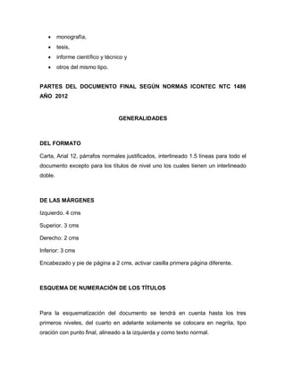      monografía,
        tesis,
        informe científico y técnico y
        otros del mismo tipo.


PARTES DEL DOCUMENTO FINAL SEGÚN NORMAS ICONTEC NTC 1486
AÑO 2012


                                   GENERALIDADES



DEL FORMATO

Carta, Arial 12, párrafos normales justificados, interlineado 1.5 líneas para todo el
documento excepto para los títulos de nivel uno los cuales tienen un interlineado
doble.



DE LAS MÁRGENES

Izquierdo. 4 cms

Superior. 3 cms

Derecho: 2 cms

Inferior: 3 cms

Encabezado y pie de página a 2 cms, activar casilla primera página diferente.



ESQUEMA DE NUMERACIÓN DE LOS TÍTULOS



Para la esquematización del documento se tendrá en cuenta hasta los tres
primeros niveles, del cuarto en adelante solamente se colocara en negrita, tipo
oración con punto final, alineado a la izquierda y como texto normal.
 